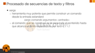 © All rights reserved. www.keepcoding.io
Procesado de secuencias de texto y filtros
● xargs
○ herramienta muy potente que permite construir un comando
desde la entrada estandard
xargs comando argumentos <entrada>
○ al comando que se construye se le pasa todo el contenido hasta
que alcanza un límite especificado por -n o -L
 