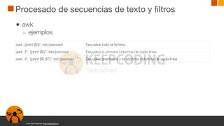 © All rights reserved. www.keepcoding.io
Procesado de secuencias de texto y filtros
● awk
○ ejemplos
awk ‘{print $0}’ /etc/passwd Devuelve todo el fichero
awk -F: ‘{print $0}’ /etc/passwd Devuelve la primera columna de cada línea
awk -F: ‘{print $0 $7}’ /etc/passwd Devuelve la primera y la séptima columna de cada línea
 