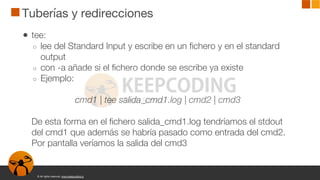 © All rights reserved. www.keepcoding.io
Tuberías y redirecciones
● tee:
○ lee del Standard Input y escribe en un fichero y en el standard
output
○ con -a añade si el fichero donde se escribe ya existe
○ Ejemplo:
cmd1 | tee salida_cmd1.log | cmd2 | cmd3
De esta forma en el fichero salida_cmd1.log tendríamos el stdout
del cmd1 que además se habría pasado como entrada del cmd2.
Por pantalla veríamos la salida del cmd3
 