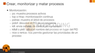 © All rights reserved. www.keepcoding.io
Crear, monitorizar y matar procesos
● Monitorización:
○ ps: muestra procesos activos
○ top o htop: monitorización continua
○ pstree: muestra el árbol de procesos
○ pidof: devuelve el PID de un programa
○ kill: envía señales de control para procesos
○ killall o pkill: utiliza el nombre del proceso en lugar del PID
○ nice o renice: nos permite gestionar las prioridades de un
proceso
 
