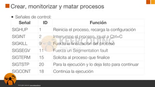 © All rights reserved. www.keepcoding.io
Crear, monitorizar y matar procesos
● Señales de control:
Señal ID Función
SIGHUP 1 Reinicia el proceso, recarga la configuración
SIGINT 2 Interrumpe el proceso, igual a Ctrl+C
SIGKILL 9 Fuerza la finalización del proceso
SIGSEGV 11 Fuerza un Segmentation fault
SIGTERM 15 Solicita al proceso que finalice
SIGTSTP 20 Para la ejecución y lo deja listo para continuar
SIGCONT 18 Continúa la ejecución
 