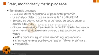 © All rights reserved. www.keepcoding.io
Crear, monitorizar y matar procesos
● Terminando procesos
○ Se suele utilizar el comando kill para matar procesos
○ La señal por defecto que se envía es la 15 o SIGTERM
○ En caso de que no responda al comando se puede enviar la
señal 9 o SIGKILL
○ Ocasionalmente algún proceso se ha podido quedar bloqueado
en el momento de terminar y en el ps o top aparecen como
zombi.
■ estos procesos siguen consumiendo algunos recursos
■ si es recurrente es posible que haya un fallo en el software
■ y recuerda...
 