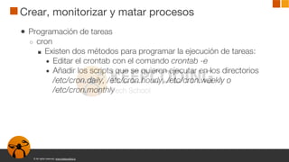 © All rights reserved. www.keepcoding.io
Crear, monitorizar y matar procesos
● Programación de tareas
○ cron
■ Existen dos métodos para programar la ejecución de tareas:
● Editar el crontab con el comando crontab -e
● Añadir los scripts que se quieren ejecutar en los directorios
/etc/cron.daily, /etc/cron.hourly, /etc/cron.weekly o
/etc/cron.monthly
 