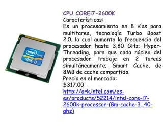 CPU COREi7-2600KCaracterísticas:Es un procesamiento en 8 vías para multitarea, tecnología Turbo Boost 2.0, lo cual aumenta la frecuencia del procesador hasta 3,80 GHz; Hyper-Threading, para que cada núcleo del procesador trabaje en 2 tareas simultáneamente; Smart Cache, de 8MB de cache compartido.Precio en el mercado:$317.00 http://ark.intel.com/es-es/products/52214/intel-core-i7-2600k-processor-(8m-cache-3_40-ghz)