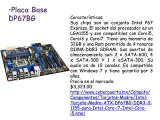 Placa Base DP67BGCaracterísticas:Sus chips son un conjunto Intel P67 Express. El socket del procesador es un LGA1155 y son compatibles con Corei5, Corei3 y Corei7. Tiene una memoria de 32GB y una Ram permitida de 4 ranuras DIMM-DDR3 SDRAM. Sus puertos de almacenamiento son: 2 x SATA-600, 4 x SATA-300 Y 1 x eSATA-300. Su audio es de 10 canales. Es compatible con Windows 7 y tiene garantía por 3 años.Precio en el mercado:$3,323.00http://www.cyberpuerta.mx/Computo/Componentes/Tarjetas-Madre/Intel-Tarjeta-Madre-ATX-DP67BG-DDR3-S-1155-para-Intel-Core-i7-Intel-Core-i5.html