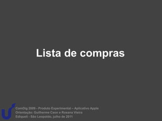 Lista de compras



ComDig 2009 - Produto Experimental – Aplicativo Apple
Orientação: Guilherme Caon e Rosana Vieira
Ediqueli - São Leopoldo, julho de 2011
 