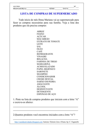 ALUNO:__________________________________________________________Nº___
PROFESSOR(A):________________________ SÉRIE:________ DATA:___________
LISTA DE COMPRAS DE SUPERMERCADO
Todo início de mês Dona Mariana vai ao supermercado para
fazer as compras necessárias para sua família. Veja a lista dos
produtos que ela precisa comprar:
ARROZ
FEIJÃO
AÇÚCAR
MACARRÃO
EXTRATO DE TOMATE
LEITE
SAL
ÓLEO
CAFÉ
REFRIGERANTE
VINAGRE
BOLACHA
FARINHA DE TRIGO
MARGARINA
ACHOCOLATADO
PAPEL HIGIÊNICO
SABONETE
SHAMPOO
CONDICIONADOR
CREME DENTAL
SABÃO EM PEDRA
AMACIANTE
ÁLCOOL
DESINFETANTE
DETERGENTE
ESPONJAS DE AÇO
1. Pinte na lista de compras produtos que iniciem com a letra “A”
e escreva-os abaixo:
__________________________________________
__________________________________________
2.Quantos produtos você encontrou iniciados com a letra “A”?
__________________________________________
http://varaldeatividades.blogspot.com Autoras: Eleúzia Lins e Eliana Ap. C. Faganello
 