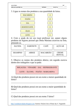ALUNO:__________________________________________________________Nº___
PROFESSOR(A):________________________ SÉRIE:________ DATA:___________
3. Ligue os nomes dos produtos a sua quantidade de letras.
4. Com a ajuda do (a) seu (sua) professor (a), separe alguns
produtos de higiene pessoal que Dona Mariana escreveu na lista,
pintando-os.
5. Observe os nomes dos produtos abaixo, em seguida escreva
dentro dos retângulos o que se pede:
A) Qual dos produtos possui em seu nome a menor quantidade de
letras?
_____________________________________________________
B) Qual dos produtos possui em seu nome a maior quantidade de
letras?
_____________________________________________________
C) Qual dos produtos possui em seu nome 5 letras?
_____________________________________________________
MACARRÃO
FEIJÃO
SAL
DESINFETANTE
ÓLEO
LEITE
4
12
5
8
3
6
SABONETE CAFÉ AÇÚCARÁLCOOL
ARROZ MACARRÃO CREME
DENTAL
SHAMPOO
BOLACHA – VINAGRE – SAL – REFRIGERANTE
LEITE – ÁLCOOL – FEIJÃO - MARGARINA
http://varaldeatividades.blogspot.com Autoras: Eleúzia Lins e Eliana Ap. C. Faganello
 