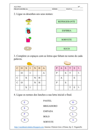 ALUNO:__________________________________________________________Nº___
PROFESSOR(A):________________________ SÉRIE:________ DATA:___________
2. Ligue os desenhos aos seus nomes:
3. Complete os espaços com as letras que faltam no nome de cada
palavra.
4. Ligue os nomes dos lanches a sua letra inicial e final.
REFRIGERANTE
ESFIRRA
SORVETE
SUCO
PASTEL
BRIGADEIRO
EMPADA
BOLO
SORVETE
E
S
P
B
O
E
L
A
C O X I N H A
O I A
C X N H
C O N H
X I
P A S T E L
P S T L
A E
P S
T E L
http://varaldeatividades.blogspot.com Autoras: Eleúzia Lins e Eliana Ap. C. Faganello
 