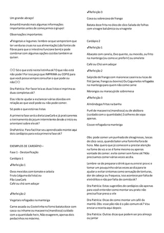 Um grande abraço!
Amanhãmandomaisalgumasinformações
importantesantesde começarmosogrupo!
Observaçõesimportantes:
✔Vegetaise legumes: lembre-seque sempretemque
ter verdurascruasna sua alimentação(sãofontesde
fibraspara que o intestinofuncione bem) e pode
combinarcom algumasopçõescozidastambémse
quiser.
⭕⭕ Sóo que está nestalistinhaok?Oque não está
não pode!Porissopeçoque IMPRIMA ou COPIEpara
que você possasempre consultaro que pode ou
não⭕⭕
Dra Patrícia: Por favorleiaas duaslistase imprimaas
duas completasok?
Elas irãote ajudara esclarecervárias dúvidas em
relaçãoao que você pode ou não pode comer.
Só pode o que estánas listas
A primeirafase seráa dietaLowCarbe já praticaremos
o treinamentodojejumintermitente desde oinícioeu
orientarei sobre eleok?
DraPatrícia: Para facilitarseuaprendizadomontei aqui
doiscardápiospara estaprimeirafase ok?
EXEMPLOS DE CARDÁPIO –
Fase 1 - Destoxificação
Cardápio1
✔Refeição1
Ovosmexidoscomtomate e cebola
Fruta (algumadalista) ou
Pão LowCarb
Café ou chá semadoçar
✔Refeição2
Vegetaisrefogadosnamanteiga
Carne assada ou Costelinhanofornobatatadoce com
casca ouinhame oumacaxeira(mandioca) cuidado
com a quantidade hein,Nãoexagerem,apenasdois
pedacinhosnomáximo.
✔Refeição3
Coxaou sobrecoxade frango
Batata doce frita noóleode côco Salada de folhas
com vinagre balsâmicoouvinagrete
Cardápio2
✔Refeição1
Abacate com canela,Ovoquente, oumexido,oufrito
na manteiga(oucomovc preferir) ouomelete
Café ou Chá semadoçar
✔Refeição2
Salpicãode frangocom maionese caseiraouIscasde
filé (peixe,frangooubovino) OuCogumelosrefogados
na manteigapara quemnãocome carne
Morangos ou maracujáde sobremesa
✔Refeição3
Almôndegasfritasnabanha
Purê de macaxeira(mandioca) ou de abóbora
(cuidadocoma quantidade) 2colheresde sopa
apenas.
Couve refogadanamanteiga
Obs:pode comer umpunhadode oleaginosas,lascas
de côco seco,quandobateruma fominhaforade
hora. Mas queroque já comecema prestaratenção
na fome de vcs e se é fome mesmoouapenas
vontade de comer.evite comersemfome ok?Não
precisamoscomerváriasvezesaodia.
Lembre-se de prepararodrinkque euenviei pravc e
tomar um pouquinhováriasvezesaodiapara te
ajudara evitarsintomascomosensaçãode tonturas,
dor de cabeça ou fraqueza,issoacontece porfaltade
eletrólitose nãoporfalta de comidaok?
Dra Patrícia: Estas sugestõesde cardápiossãoapenas
para você entendercomomontarseuprato não
precisaficarpresoa ele
Dra Patrícia: Dicas de como montar umcafé da
manhã.Obs: esse pãonão é o pão comumok? Vou
enviara receitaaqui depois
Dra Patrícia: Outras dicasque podemserpra almoço
ou jantar
 