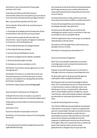 Dra Patrícia: JejumIntermitente?Oque pode
acontecercom você
Você talvezjátenhaouvidofalardojejum
intermitente.(Resumo:é umaprática que consiste em
ficar semcomervoluntariamente poralgumtempo.)
Mas o que acontece quandovocê fazisso?
Vamosabordar 10 benefíciosde se praticarjejum
intermitente:
1. Promoção da autofagiacelular(limpezade células
envelhecidase nãomaisúteisaonossocorpo)
2. Aumentodasecreçãode GH (hormôniodo
crescimento - o que te ajudaa emagrecermantendo
os músculose eliminandogorduras)
3. Prevençãode doençasneurodegenerativas
4. Prevençãode doençascardíacas
5. Aumentodasensibilidadeàinsulina
6. Auxílionoemagrecimentorápidoe saudável
7. Aumentodadisposiçãoe energia
8. Combate ao estresse oxidativoe àinfl…
Dra Patrícia: Voumontar o grupo agora pra vcs irem
interagindook?
Dra Patrícia: Por favorse vc aindanão enviousuas
fotosaqui peçoque envie hoje paraque eupossa
concluiro seucadastro e te acompanharda melhor
formaaqui noprograma
Dra Patrícia: https://youtu.be/LuNm0qgmZgM
Sejamuitobemvindo(a) ao meuPrograma!
O Desafiofitem21 diasirá mudara suavida!Te
convidoa praticar todosos ensinamentosdadosaqui!
Serãoapenas21 diasentãovivaintensamenteessa
mudança!
Vamospra cima!
O primeirodesafioserápostadoanoite ok?
Dra Patrícia: A TécnicaPara ColocarFimà Compulsão
Alimentar
O nome destatécnicaé AlimentaçãoPlena(vemdo
inglêsMindfullEating).
Um estudodo Institutode CiênciasComportamentais
de Chicago comprovouque a prática destatécnica
reduzsignificativamenteacompulsãoporalimentos
ricosem açúcar.
A eficáciadestatécnicaé tão potente que foram
feitosdiversosestudoscientíficosarespeitodotema.
O nome AlimentaçãoPlenavemdatécnicade
meditaçãochamada"AtençãoPlena".
Esta técnicade AtençãoPlenaé umaformade
meditaçãoque ajudaa você a reconhecere lidarcom
as emoçõese com as sensaçõesfísicas.
A Alimentaçãoplenatrata-se de atingirumestadode
total atenção ao ato de comer.
Ao praticara AlimentaçãoPlena,você restaurasua
atençãoe diminui afome…
Dra Patrícia: Começaremosamanhãhein!!!!
Comovai funcionaroPrograma?
Olá!!!Criei esse desafiorespeitandoumaordem
cronológicapara você acompanhardiariamente e
evoluirdurante os21 dias.
O grupo serácriado hoje paraque vcs comecema
interagire diminuirumpouco a ansiedade doinício.
Na descriçãosuperiordogrupoestarãoalgumas
explicaçõessobre oprogramadoDesafio.
Nesse grupovocê vai encontrarpostagensdiárias,
dicas,tirar suasdúvidas(masleiaa listade alimentos
e imprimaprater sempre amão poisestaé uma
dúvidaque vc já tema respostaok?),saberátudo
sobre a alimentaçãoLowCarb,cetogênica,ojejum
intermitente,sobre alimentaçãosaudável,atividades
que deverãoserrealizadasdiariamentee muito
mais…
A cada dia ficarádisponível umnova…
Dra Patrícia: Nãohaveráquantidade de comidapara
você colocar no seuprato,a nãoser os ingredientes
que tema quantidade marcadanalistade alimentos.
Os que não temquantidadesvcpode colocar a
quantidade que quiser.Naturalmentenoiníciovocê
comerámais,até pelaansiedade doiníciodo
programa e tambémpelocostume de alimentosque
come agora. Mas com o passardos diase a prática do
jejumintermitente afome vai diminuindo
gradualmente e chegaráodia emque você não
 