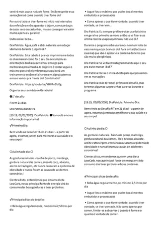 sentirámaisquase nadade fome.Entãorespeite essa
sensaçãoé só coma quandotiverfome ok?
Por outroladose tiverfome noinícionosintervalos
das refeiçõese nãoaguentarojejum,coma pedaços
de coco secoou castanhas, masse conseguirvai valer
muitoa penaeu garanto!
Outra coisa:beba…
Dra Patrícia: Água,café e chás naturaissemadoçar
são livresdurante ojejumok?
Dra Patrícia: Esta tabelaé pra vcs imprimireme todos
os diasmarcar como foi o seudia se cumpriuas
orientaçõesdodiaouse falhouemalgopara
melhoraropróximodia.O objetivoé tentarseguiro
máximopossível e lembremque aqui seráum
treinamentoentãose falharememalgoajustemos
errose vamospra frente ok?Combinado?
Dra Patrícia: https://youtu.be/Y86IRn1lzGg
Organize seusarmáriose Geladeira!
🔵1° desafio
Fitem 21 dias
Dra PatriciaBandeira
[19:19, 02/02/2020] Dra Patrícia: 🔴Vamosláamores
informaçãoimportante!
✔PrimeiroDia:
Bemvindoao DesafioFITem21 dias! - a partir de
agora, estamosjuntosparamelhorara sua saúde e o
seucorpo!
⭕Aulinhadodia:⭕
As gordurasnaturais - banhade porco,manteiga,
gordura natural das carnes,óleode coco,abacate,
azeite extravirgem, etcnuncacausarama epidemiade
obesidade e nuncaforamas causasde acidentes
coronários!
Cientesdisto,entendemos que emumadieta
LowCarb,nossaprincipal fonte de energiavirádo
consumodas boasgorduras e boas proteínas.
✔Principaisdicasdodesafio:
• Bebaágua regularmente,nomínimo2,5litrospor
dia
• Jogue forao máximoque puderdosalimentos
embutidos e processados
• Coma apenasoque tivervontade,quandotiver
vontade,se tivervon…
Dra Patrícia: Eu sempre prefiroevitarusarlaticínios
emgeral na primeirasemanaentãose vc fizeressa
últimareceitausapouquinhoounãouse ok?
Durante o programa não usaremosnenhumleite de
vaca nemqueijosbrancosok?Para evitar(lactose e
caseína) que são o açúcar e a proteínado leite que
são muitoalergênicos.
Dra Patrícia: Se vc tiverInstagrammandaaqui o seu
pra eute marcar láok?
Dra Patrícia: Deixao instaabertopara que possamos
veras marcações
Dra Patrícia: Não teremosprêmiono desafio, mas
teremosalgumassurpresinhasparavcsdurante o
programa
[19:19, 02/02/2020] DraPatrícia: PrimeiroDia:
Bemvindoao DesafioFITem21 dias! - a partir de
agora, estamosjuntosparamelhorara sua saúde e o
seucorpo!
⭕Aulinhadodia:⭕
As gordurasnaturais - banhade porco,manteiga,
gordura natural das carnes,óleode coco,abacate,
azeite extravirgem, etcnuncacausarama epidemiade
obesidade e nuncaforamas causasde acidentes
coronários!
Cientesdisto,entendemos que emumadieta
LowCarb,nossaprincipal fonte de energiavirádo
consumodas boasgorduras e boas proteínas.
✔Principaisdicasdodesafio:
• Bebaágua regularmente,nomínimo2,5litrospor
dia
• Jogue forao máximoque puderdosalimentos
embutidos e processados
• Coma apenasoque tivervontade,quandotiver
vontade,se tivervontade.Nãocomaapenaspor
comer,limite-se aobservaroquantoé fome e o
quantoé vontade de comer.
 