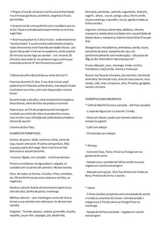 • Pegue alistade compras e tenhaumaalimentação
rica emboas gorduras,proteínas,vegetaise frutas
permitidas.
• Se precisarde umaajudinhacomo cardápio que eu
envie,fiqueàvontade paraexperimentarasreceitas
sugeridas.
• Assimque passaros 5 diasiniciais - onde estaremos
“acostumados”à ausênciadoscarboidratossimples,
todosdeveremosestarfazendoatividadesfísicas - pra
quemnão puderirtreinarna academia,tente separar
20 minutosaodia logoao acordar - sim,levante 20
minutosmaiscedo5x na semanae siga a rotinaque
estarádescritano 5º dia!Enviarei pravocê!
⭕Nossodesafionãoterádiaou noite dolixo!⭕
Faremosdurante 21 dias.E nos diasiniciaisvocê
poderásentirfaltadoscarboidratos,masdepoisficará
muitobemsemeles,commaisdisposiçãoe menos
fome!
Durante todo o desafio,você receberáorientaçõese
dicasdiárias,alémde fotosde pratos e receitas!
Esperoque,ao fimdo programavocê consigater
mudadoseuestilode vidae se proponhaa nunca
maisenchersuasrefeiçõesde carboidratossimplese
cheiosde açúcar!
ListinhadaDra Paty:
ALIMENTOSPERMITIDOS:
Carnes:de porco, bode,carneiro,vitela,carne de
caça, bacon artesanal.Picanhacomgordura. Não
esqueçaa pele dofrango.Nemotorresmo!São
deliciosose saciambastante.
Visceras:fígado,rim,coração - nutritivasdemais.
Peixese crustáceos:de águadoce e salgada,só
cuidadocom os peixesde cativeiro.Muitastoxinas.
Ovos:de todos as formas.Cozidos,fritos,omeletes,
etc.Dê preferênciaaosovoscaipirase na falta,os
orgânicos.
Gordura natural:Azeite de olivaextravirgem(cru),
óleode côco, banhade porco, manteiga.
Molhosnaturais - usar manteigae creme de leite p
tornar a sua comidamaissaborosae te deixarmais
saciado.
Vegetais: Tomate,pepino, cebola,pimentão,chuchu,
repolho,couve-flor,aspargos,jiló,abobrinha,
berinjela,azeitonas, palmito,cogumelos, brócolis,
vagem, alface, couve,acelga,salsa,cheiroverde,
couve manteiga,espinafre,rúcula,agriãoe todasas
folhas verdes.
Legumes:cenoura,beterraba,abóbora,inhame,
macaxeira,batatadoce (cuidadocom a quantidade de
batata doce e macaxeira,máximoduasfatiasfinaspor
dia)
Oleaginosas:macadâmias,amêndoas,avelãs,nozes,
castanhasdo pará, castanhasde caju,etc
(preferencialmente commoderação) - nãopasse de
30g ao dia.Amendoimnãoestáaqui ok?
Frutas:Abacate,coco, morango,limão,mirtilo,
framboesa,maçãverde,amora e maracujá.
Outros:Sal Rosado Himalaia,Sal marinho,Farinhade
amêndoa,farinhade coco,leite de cococaseiro,coco
ralado,café,chás, temperos,alho,Pimenta,gengibre,
canela,cúrcuma.
CARDÁPIOLOWCARBBÁSICO:
* Café da Manhã (Comaa vontade - até ficar saciado)
- 1 copode Águacom o sumode 1 limão.
- Ovoscom Bacon, pode usartomate cebolaou
temperosagosto
- Café semadoçar.
- Chá Geladosemadoçar
* Almoço
- Carne de Vaca, Porco,Peixe ouFrangocom as
gordurasda carne.
- Saladacrua a vontade de folhasverdesescuras
regatasem azeite extravirgem
- Abacate semaçúcar. Dica fica ótimocomlimãosal
Rosa,Pimentadoreino e azeite.
* Jantar
- 3 Ovoscozidoscompletoscomumapitadade azeite
e Limãoou omelete de 3ovos+ tomate picado +
oréganoou 1 filé de carne ou frangofritosna
manteiga
- Saladade folhasà vontade - regadasem azeite
extravirgem
 