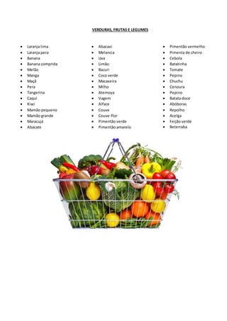 VERDURAS, FRUTAS E LEGUMES
 Laranja lima
 Laranja pera
 Banana
 Banana comprida
 Melão
 Manga
 Maçã
 Pera
 Tangerina
 Caqui
 Kiwi
 Mamão pequeno
 Mamão grande
 Maracujá
 Abacate
 Abacaxi
 Melancia
 Uva
 Limão
 Bacuri
 Coco verde
 Macaxeira
 Milho
 Atemoya
 Vagem
 Alface
 Couve
 Couve-flor
 Pimentão verde
 Pimentão amarelo
 Pimentão vermelho
 Pimenta de cheiro
 Cebola
 Batatinha
 Tomate
 Pepino
 Chuchu
 Cenoura
 Pepino
 Batata doce
 Abóboras
 Repolho
 Acelga
 Feijão verde
 Beterraba
 