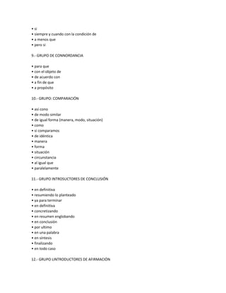 • si
• siempre y cuando con la condición de
• a menos que
• pero si
9.- GRUPO DE CONNORDANCIA
• para que
• con el objeto de
• de acuerdo con
• a fin de que
• a propósito
10.- GRUPO: COMPARACIÓN
• así cono
• de modo similar
• de igual forma (manera, modo, situación)
• como
• si comparamos
• de idéntica
• manera
• forma
• situación
• circunstancia
• al igual que
• paralelamente
11.- GRUPO INTROSUCTORES DE CONCLUSIÓN
• en definitiva
• resumiendo lo planteado
• ya para terminar
• en definitiva
• concretizando
• en resumen englobando
• en conclusión
• por ultimo
• en una palabra
• en síntesis
• finalizando
• en todo caso
12.- GRUPO LINTRODUCTORES DE AFIRMACIÓN
 