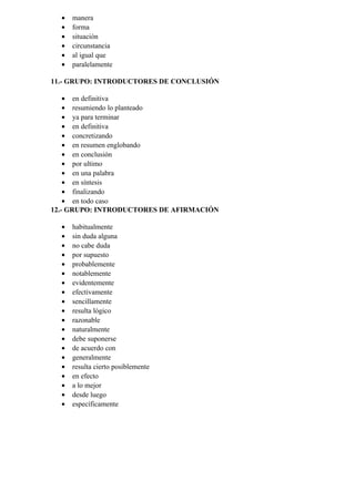 • manera
• forma
• situación
• circunstancia
• al igual que
• paralelamente
11.- GRUPO: INTRODUCTORES DE CONCLUSIÓN
• en definitiva
• resumiendo lo planteado
• ya para terminar
• en definitiva
• concretizando
• en resumen englobando
• en conclusión
• por ultimo
• en una palabra
• en síntesis
• finalizando
• en todo caso
12.- GRUPO: INTRODUCTORES DE AFIRMACIÓN
• habitualmente
• sin duda alguna
• no cabe duda
• por supuesto
• probablemente
• notablemente
• evidentemente
• efectivamente
• sencillamente
• resulta lógico
• razonable
• naturalmente
• debe suponerse
• de acuerdo con
• generalmente
• resulta cierto posiblemente
• en efecto
• a lo mejor
• desde luego
• específicamente
 