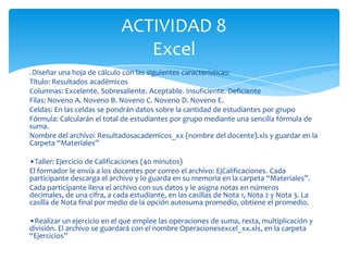 ACTIVIDAD 8
                                Excel
•Diseñar una hoja de cálculo con las siguientes características:
Título: Resultados académicos
Columnas: Excelente. Sobresaliente. Aceptable. Insuficiente. Deficiente
Filas: Noveno A. Noveno B. Noveno C. Noveno D. Noveno E.
Celdas: En las celdas se pondrán datos sobre la cantidad de estudiantes por grupo
Fórmula: Calcularán el total de estudiantes por grupo mediante una sencilla fórmula de
suma.
Nombre del archivo: Resultadosacademicos_xx (nombre del docente).xls y guardar en la
Carpeta “Materiales”

•Taller: Ejercicio de Calificaciones (40 minutos)
El formador le envía a los docentes por correo el archivo: EjCalificaciones. Cada
participante descarga el archivo y lo guarda en su memoria en la carpeta “Materiales”.
Cada participante llena el archivo con sus datos y le asigna notas en números
decimales, de una cifra, a cada estudiante, en las casillas de Nota 1, Nota 2 y Nota 3. La
casilla de Nota final por medio de la opción autosuma promedio, obtiene el promedio.

•Realizar un ejercicio en el que emplee las operaciones de suma, resta, multiplicación y
división. El archivo se guardará con el nombre Operacionesexcel_xx.xls, en la carpeta
“Ejercicios”
 