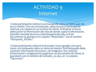 ACTIVIDAD 9
                      Internet
•Cada participante realizará una búsqueda sobre un tema que sea
de su interés. Una vez encontrado, seleccionará el texto que le
interesa y lo copiará en un archivo de Word. Al finalizar el texto
debe poner la información del sitio de donde copió la información.
Ejemplo: tomado de:www.colombiaaprende.edu.co.Este
documento se guarda en la carpeta “Materiales” con el nombre
“Búsqueda_XX.doc”.

•Cada participante utilizará el buscador www.google.com para
hacer una búsqueda sobre un tema de interés. Esta búsqueda debe
contener información de textos y de imágenes. Ese material
(información e imágenes) lo pegará en un documento de Word, lo
guardarán con el nombre de Consulta_xx.doc, en la carpeta
“Ejercicios”.
 