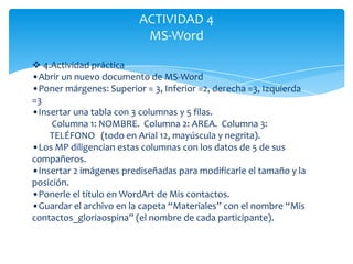 ACTIVIDAD 4
                          MS-Word

 4.Actividad práctica
•Abrir un nuevo documento de MS-Word
•Poner márgenes: Superior = 3, Inferior =2, derecha =3, Izquierda
=3
•Insertar una tabla con 3 columnas y 5 filas.
     Columna 1: NOMBRE. Columna 2: AREA. Columna 3:
    TELÉFONO (todo en Arial 12, mayúscula y negrita).
•Los MP diligencian estas columnas con los datos de 5 de sus
compañeros.
•Insertar 2 imágenes prediseñadas para modificarle el tamaño y la
posición.
•Ponerle el título en WordArt de Mis contactos.
•Guardar el archivo en la capeta “Materiales” con el nombre “Mis
contactos_gloriaospina” (el nombre de cada participante).
 
