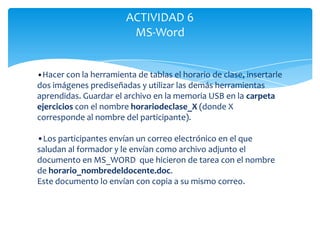 ACTIVIDAD 6
                         MS-Word


•Hacer con la herramienta de tablas el horario de clase, insertarle
dos imágenes prediseñadas y utilizar las demás herramientas
aprendidas. Guardar el archivo en la memoria USB en la carpeta
ejercicios con el nombre horariodeclase_X (donde X
corresponde al nombre del participante).

•Los participantes envían un correo electrónico en el que
saludan al formador y le envían como archivo adjunto el
documento en MS_WORD que hicieron de tarea con el nombre
de horario_nombredeldocente.doc.
Este documento lo envían con copia a su mismo correo.
 