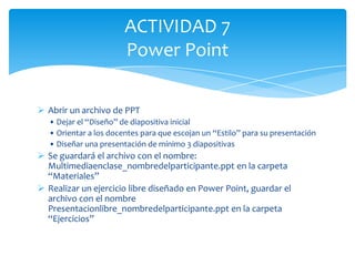 ACTIVIDAD 7
                        Power Point

 Abrir un archivo de PPT
   • Dejar el “Diseño” de diapositiva inicial
   • Orientar a los docentes para que escojan un “Estilo” para su presentación
   • Diseñar una presentación de mínimo 3 diapositivas
 Se guardará el archivo con el nombre:
  Multimediaenclase_nombredelparticipante.ppt en la carpeta
  “Materiales”
 Realizar un ejercicio libre diseñado en Power Point, guardar el
  archivo con el nombre
  Presentacionlibre_nombredelparticipante.ppt en la carpeta
  “Ejercicios”
 