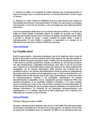 3.- Abanico de salida: es la cantidad de señales eléctricas que el microprocesador es
capaz de manejar entre su circuitería interna y el sistema informático exterior al que
se conecta.
4.- Márgenes de ruido: indican la fiabilidad de que la señal eléctrica que contiene la
información generada por el microprocesador al realizar sus operaciones se propague
correctamente a través de sus circuitos, o esté corrompida por una señal proveniente
del exterior.
Una de las principales limitaciones de los actuales microprocesadores es el abanico de
salida de señales debido al limitado número de patillas de conexión con la placa
principal que aquéllos pueden tener. El número de patillas del microprocesador limita
o permite el manejo de mayor o menor cantidad de señales desde y hacia el
microprocesador, lo que facilita o perjudica su capacidad en el manejo de la
información necesaria para realizar los diferentes procesos.
Volver al Principio
La Familia Intel
Intel ha representado y representa actualmente una de las empresas sobre la que ha
girado el desarrollo de toda la industria dentro del campo de los microprocesadores.
Desde el diseño del primer microprocesador, el 4004, con una arquitectura interna de
4 bits hasta las grandes plataformas actuales, los diseños de sus microprocesadores
han sido absolutamente compatibles binariamente entre ellos, lo que ha provocado
que la historia de la microinformática, dentro del mundo de las microcomputadoras
compatibles con los sistemas informáticos IBM, presente una evolución que ha
permitido avanzar a los sistemas microinformáticos desde las primeras computadoras
personales hasta las grandes microcomputadoras que se están comercializando en la
actualidad. Intel ha sido durante más de diez años, prácticamente, el único proveedor
de microprocesadores centrales a los principales constructores de sistemas
microinformáticos compatibles con la computadora personal original de IBM. Esta
posición preeminente le ha permitido establecer estándares y, en cierta medida,
marcar el camino por el que se iba a desarrollar el mundo de la microinformática de
forma mucho más influyente que las propias empresas dedicadas a la construcción de
sistemas informáticos. La evolución de sus principales microprocesadores que
seguidamente se va a estudiar representa un factor importante en la evolución de la
informática de consumo en todo el mundo.
Volver al Principio
El Primer Microprocesador: el 4004
El primer microprocesador diseñado como tal fue el Intel 4004. Este microprocesador
fue diseñado a principios de la década de los setenta gracias a la mejora en los niveles
de integración conseguidos hasta ese momento. El 4004 era un microprocesador que
 