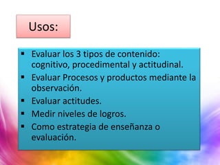Usos:
 Evaluar los 3 tipos de contenido:
cognitivo, procedimental y actitudinal.
 Evaluar Procesos y productos mediante la
observación.
 Evaluar actitudes.
 Medir niveles de logros.
 Como estrategia de enseñanza o
evaluación.
 