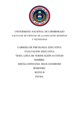 UNIVERSIDAD NACIONAL DE CHIMBORAZO
FACULTAD DE CIENCIAS DE LA EDUCACON HUMANAS
Y TECNOLOGIA
CARRERA DE PSICOLOGIA EDUCATIVA
EVALUACION EDUCATIVA
TEMA: LISTA DE VERIFICACIÓN O COTEJO
NOMBRE:
ERICKA ESTEFANIA SOLIS GUERRERO
SEMESTRE:
SEXTO B
FECHA:
 