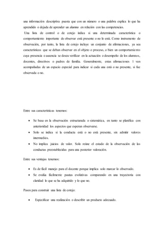una información descriptiva puesta que con un número o una palabra explica lo que ha
aprendido o dejada de aprender un alumno en relación con las competencias.
Una lista de control o de cotejo indica si una determinada característica o
comportamiento importante de observar está presente o no lo está. Como instrumento de
observación, por tanto, la lista de cotejo incluye un conjunto de afirmaciones, ya sea
características que se deban observar en el objeto o proceso, o bien un comportamiento
cuya presencia o ausencia se desea verificar en la actuación o desempeño de los alumnos,
docentes, directivos o padres de familia. Generalmente, estas afirmaciones 1 van
acompañadas de un espacio especial para indicar si cada una está o no presente, si fue
observada o no.
Entre sus características tenemos:
 Se basa en la observación estructurada o sistemática, en tanto se planifica con
anterioridad los aspectos que esperan observarse.
 Solo se indica si la conducta está o no está presente, sin admitir valores
intermedios.
 No implica juicios de valor. Solo reúne el estado de la observación de las
conductas preestablecidas para una posterior valoración.
Entre sus ventajas tenemos:
 Es de fácil manejo para el docente porque implica solo marcar lo observado.
 Se evalúa fácilmente pautas evolutivas comparando en una trayectoria con
claridad lo que se ha adquirido y lo que no.
Pasos para construir una lista de cotejo:
 Especificar una realización o describir un producto adecuado.
 