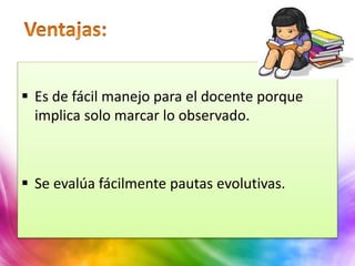  Es de fácil manejo para el docente porque
implica solo marcar lo observado.
 Se evalúa fácilmente pautas evolutivas.
 
