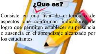 ¿Que es?
Consiste en una lista de criterios o de
aspectos que conforman indicadores de
logro que permiten establecer su presencia
o ausencia en el aprendizaje alcanzado por
los estudiantes.
 