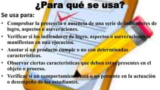¿Para qué se usa?
Se usa para:
• Comprobar la presencia o ausencia de una serie de indicadores de
logro, aspectos o aseveraciones.
• Verificar si los indicadores de logro, aspectos o aseveraciones se
manifiestan en una ejecución.
• Anotar si un producto cumple o no con determinadas
características.
• Observar ciertas características que deben estar presentes en el
objeto o proceso.
• Verificar si un comportamiento está o no presente en la actuación
o desempeño de los estudiantes.
 