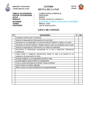 CETPRO
REYNA DE LA PAZ
MINISTERIO DE EDUCACION
“CETPRO REINA DE LA PAZ”
UGEL 06
VITARTE
FAMILIA OCUPACIONAL : COMPUTACION (OFIMATICA)
OPCION OCUPACIONAL : DIGITACION
CICLO : BASICO
MODULO : SISTEMA OPERATIVO WINDOWS 7
ACTIVIDAD : Accediendo a REDES y búsqueda en INTERNET
TURNO : Mañana- Tarde
PROFESOR : Juan B. Huanca Jacho.
LISTA DE COTEJO
N° INDICADORES SI NO
Comparte archivos por la red local.
Realiza la búsqueda de información en la red local
Reconoce en el computador el ícono de internet Explorer e ingresa a la web
Reconoce al Internet Explorer, Google Crhome como un navegador para la web
Realiza la búsqueda de información en la Web con habilidad.
Discrimina la información encontrada en la red y selecciona información
importante.
Copia textos e imágenes directamente desde la web y las guarda en un
programa de procesador de texto.
Guarda imágenes a la computadora desde la web.
Guarda páginas web el USB y la computadora
Crea su correo electrónico en Gmail, Yahoo y Hotmail.
Envía correos con datos adjuntos.
Abre y cierra su correo electrónico con responsabilidad.
 