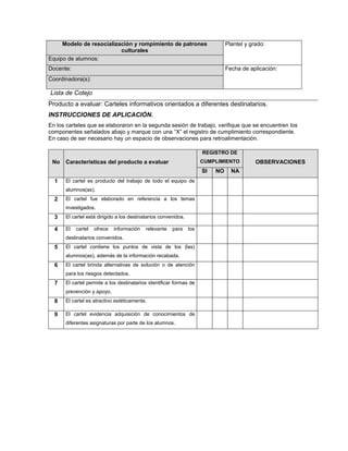 Modelo de resocialización y rompimiento de patrones culturalesPlantel y grado:Equipo de alumnos: Docente:Fecha de aplicación:Coordinadora(s):Lista de Cotejo  Producto a evaluar: Carteles informativos orientados a diferentes destinatarios. INSTRUCCIONES DE APLICACIÓN. En los carteles que se elaboraron en la segunda sesión de trabajo, verifique que se encuentren los componentes señalados abajo y marque con una “X” el registro de cumplimiento correspondiente. En caso de ser necesario hay un espacio de observaciones para retroalimentación. NoCaracterísticas del producto a evaluarREGISTRO DE CUMPLIMIENTOOBSERVACIONESSINONA1El cartel es producto del trabajo de todo el equipo de alumnos(as).2El cartel fue elaborado en referencia a los temas investigados.3El cartel está dirigido a los destinatarios convenidos. 4El cartel ofrece información relevante para los destinatarios convenidos.5El cartel contiene los puntos de vista de los (las) alumnos(as), además de la información recabada.6El cartel brinda alternativas de solución o de atención para los riesgos detectados.7El cartel permite a los destinatarios identificar formas de prevención y apoyo.8El cartel es atractivo estéticamente.9El cartel evidencia adquisición de conocimientos de diferentes asignaturas por parte de los alumnos. 