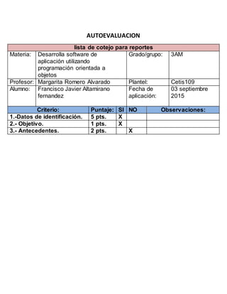 AUTOEVALUACION
lista de cotejo para reportes
Materia: Desarrolla software de
aplicación utilizando
programación orientada a
objetos
Grado/grupo: 3AM
Profesor: Margarita Romero Alvarado Plantel: Cetis109
Alumno: Francisco Javier Altamirano
fernandez
Fecha de
aplicación:
03 septiembre
2015
Criterio: Puntaje: SI NO Observaciones:
1.-Datos de identificación. 5 pts. X
2.- Objetivo. 1 pts. X
3.- Antecedentes. 2 pts. X
 