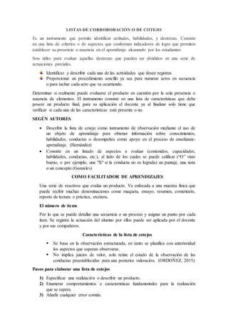 LISTAS DE CORROBORACIÓN O DE COTEJO
Es un instrumento que permite identificar actitudes, habilidades, y destrezas. Consiste
en una lista de criterios o de aspectos que conforman indicadores de logro que permiten
establecer su presencia o ausencia en el aprendizaje alcanzado por los estudiantes
Son útiles para evaluar aquellas destrezas que pueden ser divididos en una serie de
actuaciones parciales.
Identificar y describir cada una de las actividades que desee registrar.
Proporcionar un procedimiento sencillo ya sea para numerar actos en secuencia
o para tachar cada acto que va ocurriendo.
Determinar si realmente puede evaluarse el producto en cuestión por la sola presencia o
ausencia de elementos. El instrumento consiste en una lista de características que debe
poseer un producto final, para su aplicación el docente ya al finalizar solo tiene que
verificar si cada una de las características está presente o no.
SEGÚN AUTORES
 Describir la lista de cotejo como instrumento de observación mediante el uso de
un objeto de aprendizaje para obtener información sobre conocimientos,
habilidades, conductas o desempeños como apoyo en el proceso de enseñanza-
aprendizaje. (Hernández)
 Consiste en un listado de aspectos a evaluar (contenidos, capacidades,
habilidades, conductas, etc.), al lado de los cuales se puede calificar (“O” visto
bueno, o por ejemplo, una "X" si la conducta no es lograda) un puntaje, una nota
o un concepto.(Gonzales)
COMO FACILITADOR DE APRENDIZAJES
Una serie de reactivos que evalúa un producto. Va enfocada a una muestra física que
puede recibir muchas denominaciones como maqueta, ensayo, resumen, comentario,
reporte de lectura o práctica, etcétera.
El número de ítems
Por lo que se puede detallar una secuencia o un proceso y asignar un punto por cada
ítem. Se registra la actuación del alumno por ellos puede ser aplicada por el docente
y por sus compañeros.
Características de la lista de cotejos
 Se basa en la observación estructurada, en tanto se planifica con anterioridad
los aspectos que esperan observarse.
 No implica juicios de valor, solo reúne el estado de la observación de las
conductas preestablecidas para una posterior valoración. (ORDOÑEZ, 2015)
Pasos para elaborar una lista de cotejos
1) Especificar una realización o describir un producto.
2) Enumerar comportamientos o características fundamentales para la realización
que se espera.
3) Añadir cualquier error común.
 