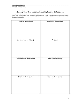Programa Intel® Educar 
Evaluación de proyectos 
Guión gráfico de la presentación de Exploración de fracciones 
Utilice este guión gráfico para planear su presentación. Añada y reordene las diapositivas como considere necesario. 
Título de la diapositiva 
Diapositiva introductoria 
Las fracciones en el trabajo 
Precisión 
Importancia de la fracciones 
Relacionado conmigo 
Problema de fracciones 
Problema de fracciones 
18 
 