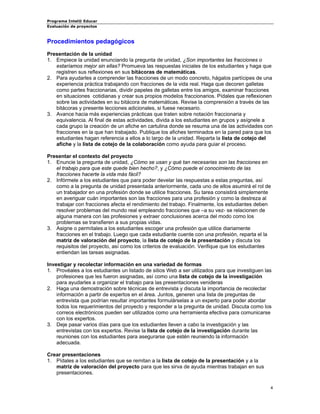 Programa Intel® Educar 
Evaluación de proyectos 
Procedimientos pedagógicos 
Presentación de la unidad 
1. 
Empiece la unidad enunciando la pregunta de unidad, ¿Son importantes las fracciones o estaríamos mejor sin ellas? Promueva las respuestas iniciales de los estudiantes y haga que registren sus reflexiones en sus bitácoras de matemáticas. 
2. 
Para ayudarles a comprender las fracciones de un modo concreto, hágalos partícipes de una experiencia práctica trabajando con fracciones de la vida real. Haga que decoren galletas como partes fraccionarias, dividir papeles de galletas entre los amigos, examinar fracciones en situaciones cotidianas y crear sus propios modelos fraccionarios. Pídales que reflexionen sobre las actividades en su bitácora de matemáticas. Revise la comprensión a través de las bitácoras y presente lecciones adicionales, si fuese necesario. 
3. 
Avance hacia más experiencias prácticas que traten sobre notación fraccionaria y equivalencia. Al final de estas actividades, divida a los estudiantes en grupos y asígnele a cada grupo la creación de un afiche en cartulina donde se resuma una de las actividades con fracciones en la que han trabajado. Publique los afiches terminados en la pared para que los estudiantes hagan referencia a ellos a lo largo de la unidad. Reparta la lista de cotejo del afiche y la lista de cotejo de la colaboración como ayuda para guiar el proceso. 
Presentar el contexto del proyecto 
1. 
Enuncie la pregunta de unidad, ¿Cómo se usan y qué tan necesarias son las fracciones en el trabajo para que este quede bien hecho?, y ¿Cómo puede el conocimiento de las fracciones hacerte la vida más fácil? 
2. 
Infórmele a los estudiantes que para poder develar las respuestas a estas preguntas, así como a la pregunta de unidad presentada anteriormente, cada uno de ellos asumirá el rol de un trabajador en una profesión donde se utilice fracciones. Su tarea consistirá simplemente en averiguar cuán importantes son las fracciones para una profesión y como la destreza al trabajar con fracciones afecta el rendimiento del trabajo. Finalmente, los estudiantes deben resolver problemas del mundo real empleando fracciones que –a su vez- se relacionen de alguna manera con las profesiones y extraer conclusiones acerca del modo como los problemas se transfieren a sus propias vidas. 
3. 
Asigne o permítales a los estudiantes escoger una profesión que utilice diariamente fracciones en el trabajo. Luego que cada estudiante cuente con una profesión, reparta el la matriz de valoración del proyecto, la lista de cotejo de la presentación y discuta los requisitos del proyecto, así como los criterios de evaluación. Verifique que los estudiantes entiendan las tareas asignadas. 
Investigar y recolectar información en una variedad de formas 
1. 
Provéales a los estudiantes un listado de sitios Web a ser utilizados para que investiguen las profesiones que les fueron asignadas, así como una lista de cotejo de la investigación para ayudarles a organizar el trabajo para las presentaciones venideras 
2. 
Haga una demostración sobre técnicas de entrevista y discuta la importancia de recolectar información a partir de expertos en el área. Juntos, generen una lista de preguntas de entrevista que podrían resultar importantes formulárselas a un experto para poder abordar todos los requerimientos del proyecto y responder a la pregunta de unidad. Discuta como los correos electrónicos pueden ser utilizados como una herramienta efectiva para comunicarse con los expertos. 
3. 
Deje pasar varios días para que los estudiantes lleven a cabo la investigación y las entrevistas con los expertos. Revise la lista de cotejo de la investigación durante las reuniones con los estudiantes para asegurarse que estén reuniendo la información adecuada. 
Crear presentaciones 
1. 
Pídales a los estudiantes que se remitan a la lista de cotejo de la presentación y a la matriz de valoración del proyecto para que les sirva de ayuda mientras trabajan en sus presentaciones. 4 
 