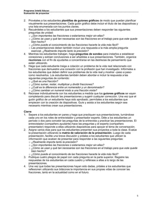 Programa Intel® Educar 
Evaluación de proyectos 
2. 
Provéales a los estudiantes plantillas de guiones gráficos de modo que puedan planificar visualmente sus presentaciones. Cada guión gráfico debe incluir el título de las diapositivas y una lista enumerada con los puntos claves. 
3. 
Recuérdeles a los estudiantes que sus presentaciones deben responder las siguientes preguntas de unidad: 
o 
¿Son importantes las fracciones o estaríamos mejor sin ellas? 
o 
¿Cómo se usan y qué tan necesarias son las fracciones en el trabajo para que este quede bien hecho? 
o 
¿Cómo puede el conocimiento de las fracciones hacerte la vida más fácil? 
o 
Las presentaciones deben también incluir una respuesta a la más amplia pregunta esencial, ¿Realmente importa tanto la precisión? 
4. 
Mientras los estudiantes trabajan, haga preguntas de sondeo para instarlos a establecer conexiones y extraer conclusiones a ser añadidas a sus presentaciones. También, organice reuniones con el fin de ayudarles a concentrarse en las destrezas de pensamiento que están utilizando. 
5. 
Haga que cada estudiante traiga a colación un problema de la vida real relacionado con fracciones que demuestre una conexión con la profesión que han investigado. Infórmeles a los estudiantes que deben definir sus problemas de la vida real y mostrar –paso a paso- como resolverlos. Los estudiantes también deben abordar e incluir la respuesta a las siguientes preguntas de contenido: 
o 
¿Qué es una fracción? 
o 
¿Cómo sumar, restar, multiplicar y dividir fracciones? 
o 
¿Cuál es la diferencia entre un numerador y un denominador? 
o 
¿Cómo cambiar un numeral mixto a una fracción mixta? 
6. 
Reúnase individualmente con los estudiantes a medida que los guiones gráficos se vayan completando para discutir las presentaciones y sugerir cualquier corrección. Una vez que el guión gráfico de un estudiante haya sido aprobado, permítales a los estudiantes que empiecen con la creación de diapositivas. Guíe y asista a los estudiantes según sea necesario mientras crean sus presentaciones. 
Cierre 
1. 
Separe a los estudiantes en pares y haga que practiquen sus presentaciones, turnándose cada uno en los roles de entrevistador y presentador experto. Déle a los estudiantes un período o dos para concebir las preguntas de la entrevista y practicar las presentaciones. El entrevistador (compañero ayudante) hace las preguntas y el experto (compañero presentador) responde a ellas utilizando diapositivas para apoyar el tema de conversación. 
2. 
Asigne varios días para que los estudiantes presenten sus proyectos a toda la clase. Evalúe la presentación utilizando la matriz de valoración de la presentación. Luego de cada presentación, facilite una breve discusión y pídales a los estudiantes que utilicen la información que acaban de presentar para responder a las siguientes preguntas: 
o 
¿Realmente importa tanto la precisión? 
o 
¿Son importantes las fracciones o estaríamos mejor sin ellas? 
o 
¿Cómo se usan y qué tan necesarias son las fracciones en el trabajo para que este quede bien hecho? 
o 
¿Cómo puede el conocimiento de las fracciones hacerte la vida más fácil? 
3. 
Publique cuatro pliegos de papel con cada pregunta en la parte superior. Registre las respuestas de los estudiantes en cada cuadro y refiérase a ellas a lo largo de las presentaciones. 
4. 
Una vez que todas las presentaciones hayan sido dadas, pídales a los estudiantes que reflexionen utilizando sus bitácoras la importancia en sus propias vidas de conocer las fracciones, tanto en la actualidad como en el futuro. 
5 
 