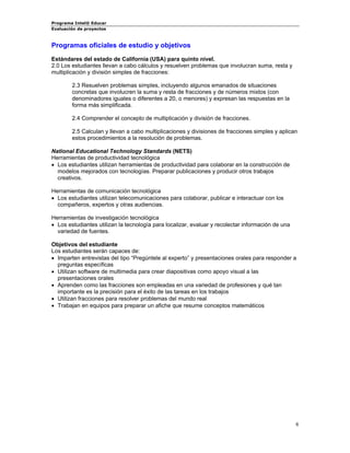 Programa Intel® Educar 
Evaluación de proyectos 
Programas oficiales de estudio y objetivos 
Estándares del estado de California (USA) para quinto nivel. 
2.0 Los estudiantes llevan a cabo cálculos y resuelven problemas que involucran suma, resta y multiplicación y división simples de fracciones: 
2.3 Resuelven problemas simples, incluyendo algunos emanados de situaciones concretas que involucren la suma y resta de fracciones y de números mixtos (con denominadores iguales o diferentes a 20, o menores) y expresan las respuestas en la forma más simplificada. 
2.4 Comprender el concepto de multiplicación y división de fracciones. 
2.5 Calculan y llevan a cabo multiplicaciones y divisiones de fracciones simples y aplican estos procedimientos a la resolución de problemas. 
National Educational Technology Standards (NETS) 
Herramientas de productividad tecnológica 
• 
Los estudiantes utilizan herramientas de productividad para colaborar en la construcción de modelos mejorados con tecnologías. Preparar publicaciones y producir otros trabajos creativos. 
Herramientas de comunicación tecnológica 
• 
Los estudiantes utilizan telecomunicaciones para colaborar, publicar e interactuar con los compañeros, expertos y otras audiencias. 
Herramientas de investigación tecnológica 
• 
Los estudiantes utilizan la tecnología para localizar, evaluar y recolectar información de una variedad de fuentes. 
Objetivos del estudiante 
Los estudiantes serán capaces de: 
• 
Imparten entrevistas del tipo “Pregúntele al experto” y presentaciones orales para responder a preguntas específicas 
• 
Utilizan software de multimedia para crear diapositivas como apoyo visual a las presentaciones orales 
• 
Aprenden como las fracciones son empleadas en una variedad de profesiones y qué tan importante es la precisión para el éxito de las tareas en los trabajos 
• 
Utilizan fracciones para resolver problemas del mundo real 
• 
Trabajan en equipos para preparar un afiche que resume conceptos matemáticos 
6 
 