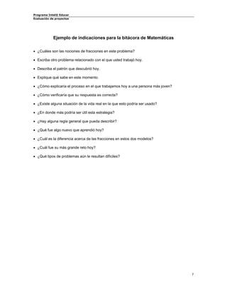 Programa Intel® Educar 
Evaluación de proyectos 
Ejemplo de indicaciones para la bitácora de Matemáticas 
• 
¿Cuáles son las nociones de fracciones en este problema? 
• 
Escriba otro problema relacionado con el que usted trabajó hoy. 
• 
Describa el patrón que descubrió hoy. 
• 
Explique qué sabe en este momento. 
• 
¿Cómo explicaría el proceso en el que trabajamos hoy a una persona más joven? 
• 
¿Cómo verificaría que su respuesta es correcta? 
• 
¿Existe alguna situación de la vida real en la que esto podría ser usado? 
• 
¿En donde más podría ser útil esta estrategia? 
• 
¿Hay alguna regla general que pueda describir? 
• 
¿Qué fue algo nuevo que aprendió hoy? 
• 
¿Cuál es la diferencia acerca de las fracciones en estos dos modelos? 
• 
¿Cuál fue su más grande reto hoy? 
• 
¿Qué tipos de problemas aún le resultan difíciles? 
7 
 
