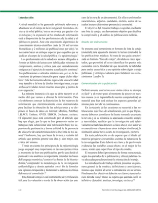 110 Rev Enferm Inst Mex Seguro Soc. 2015;23(2):109-13
Introducción
A nivel mundial se ha generado evidencia relevante y
abundante en el campo de la investigación biomédica, clí-
nica y de salud pública;1
este es un avance que gracias a las
tecnologías y la expansión de los medios de información
está a disposición de los profesionales de la salud y el
público en general. Ante este crecimiento algorítmico de
conocimiento técnico-científico (más de 20 mil revistas
biomédicas y 2 millones de publicaciones por año),2
es
necesario hacer un enfoque especial para aquellos que se
dedican al campo de la salud pública y la epidemiologia.3
Los profesionales de la salud nos vemos obligados a
formar un hábito de lectura con habilidades mínimas de
comprensión, análisis y crítica para que verdaderamente
enriquezca el ejercicio de nuestra actualización continua.4
Las publicaciones o artículos médicos son, per se, la he-
rramienta de primera intención para lograr dicho obje-
tivo.5
Esta herramienta además representa una actividad
muy rentable a la hora de diseñar investigaciones, ya que
ambas actividades tienen muchas analogías y puntos de
convergencia.6
La primera instancia a la que se debe recurrir es el
medio del que vamos a obtener la información. Para
ello debemos conocer la disposición de los recursos de
información que electrónicamente están sistematizados
para facilitar la obtención de las publicaciones y se dis-
ponen en bases de datos en Internet: Medline, PubMed,
LILACS, Embase, OVID, EBSCO, Cochrane, etcétera.
El siguiente paso está constituido por el artículo que
hay que elegir, por lo que se han propuesto varias es-
trategias para seleccionar una publicación bajo los su-
puestos de pertinencia y buena calidad de la presencia
de una serie de características (en la mayoría de los ca-
sos).7
Finalmente, hay que hacer la lectura y revisión del
artículo que permita generar una idea y, aún mejor, una
crítica del mismo.
Tomar en cuenta los principios de la epidemiología
juega un papel muy importante en la concepción crítica
al momento de leer una publicación, por lo que desde el
punto de vista analítico es importante entender las bases
del lenguaje numérico,8
conocer las bases de la bioesta-
dística,9
comprender la metodología de la investigación
epidemiológica y demás aptitudes con el fin de formular
una opinión enriquecida y dictaminar la relevancia clínica
del material consultado.10
Una lista de cotejo es un instrumento de verificación
útil para la evaluación a través de la observación (en este
caso la lectura de un documento). En ella se enlistan las
características, aspectos, cualidades, etcétera, acerca de las
cuales interesa determinar presencia (y ausencia).
El objetivo del presente trabajo es aportar, mediante
una lista de cotejo, una herramienta objetiva para facilitar
la comprensión y el análisis de publicaciones médicas.
Diseño del instrumento
Se presenta una herramienta en formato de lista de cotejo
(material) para ejecutarla durante la lectura (método) de
las publicaciones médicas. Se trata de una guía caracteri-
zada en formato “lista de cotejo”, dividida en cinco apar-
tados, que permitirá al lector identificar los puntos más
esenciales con la finalidad de que desarrolle la habilidad
para emitir una crítica y una opinión sobre algún trabajo
publicado, y obtenga evidencia para fortalecer sus cono-
cimientos (cuadro I).
Generalidades de la publicación
Definitivamente una lectura con visión crítica no siempre
es fácil11
y el primer paso al momento de poseer en nues-
tras manos (o en la pantalla de nuestra computadora) un
material para leer será evaluar los aspectos generales del
mismo para decidir si continuamos.
En la mayoría de las ocasiones se recurrirá a las pu-
blicaciones con fines de actualización, por lo que lógica-
mente debemos considerar la fuente tomando en cuenta
la revista y si su temática es adecuada a nuestro campo
y necesidades; verificar que la investigación esté relati-
vamente actualizada (menor a cinco años); si el autor es
reconocido en el tema (con otros trabajos similares); la
institución donde tuvo a cabo la investigación, etcétera.
En toda publicación es de esperar que el título del
material proyecte a resumidas cuentas la naturaleza de
la investigación. Este deberá ser claro y de preferencia
evidenciar las variables causa-efecto; en el mejor de los
casos, tendrá que especificar el tipo de estudio.
El resumen deberá presentarse de forma estructurada,
según los apartados de la publicación y ofrecer palabras cla-
ve adecuadas para dimensionar la orientación del trabajo.
La introducción del trabajo deberá presentar un pano-
rama general de la temática, definiciones y antecedentes,
mismos que inviten al lector a introducirse en su lectura.
Finalmente los objetivos deberán ser claros y tener rela-
ción directa con el título; se espera que además estén en
infinitivo (describir, analizar, investigar, etcétera).12
 