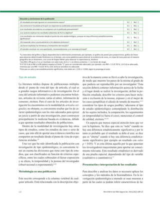 112 Rev Enferm Inst Mex Seguro Soc. 2015;23(2):109-13
Discusión y conclusiones de la publicación
¿El resultado principal siguiere un conocimiento nuevo? Sí [ ] No [ ]
¿Se contrasta el resultado principal con experiencias publicadas previamente? Sí [ ] No [ ]
¿Los resultados secundarios se comparan con lo publicado previamente? Sí [ ] No [ ]
¿Los autores explican los resultados obtenidos de forma objetiva? Sí [ ] No [ ]
¿Los resultados son relevantes desde el punto de vista epidemiológico, aunque no haya diferencia estadísticamente
significativa?
Sí [ ] No [ ]
¿Se responde única y puntualmente a los objetivos previstos? Sí [ ] No [ ]
¿Se hacen explícitas las fortalezas y limitaciones del estudio? Sí [ ] No [ ]
¿El estudio concluye con una aportación, recomendaciones y un mensaje principal? Sí [ ] No [ ]
*La naturaleza del gráfico o figura dependerá de la información presentada; por ejemplo, un gráfico de pastel para proporciones, gráfica de líneas
para observar determinado fenómeno en el tiempo, una curva epidémica para observar la incidencia de casos, un mapa de tasas para ver el impacto
geográfico de un fenómeno, una curva de Kaplan-Meier para observar la supervivencia, etcétera
†
Una RM o RR igual a 1 es un resultado con valor nulo; de 0 a < 1 es efecto protector; > 1 es factor de riesgo.
‡
El IC 95 % de la RM o la RR deberá respetar el límite “1” para ser considerado adecuado; por ejemplo, una RM = 2.3 (IC 95 %, 1.8-2.6) es adecuada,
mientras que una RM = 5.8 (IC 95 %, 0.02-10.6) se considera no adecuada
§
Para que un valor p sea estadísticamente significativo, este debe ser < 0.05 o < 0.001 según lo proponga el autor
Tipo de estudio
La literatura médica dispone de publicaciones múltiples
desde el punto de vista del tipo de artículo, el cual es
a grandes rasgos informativo o de investigación. En el
caso del artículo informativo podemos encontrar boleti-
nes, artículos de revisión, cartas al editor, información de
consenso, etcétera. Para el caso de los artículos de inves-
tigación los encontramos en la modalidad de artículos ori-
ginales; no obstante, es conveniente resaltar que los de ca-
rácter epidemiológico son los más adecuados para ejercer
un juicio a partir de una investigación, pues construyen
principalmente la medicina basada en evidencias, debido
a que aportan resultados obtenidos de poblaciones.
Dentro de la modalidad de investigación hay otros
tipos de estudios, como los estudios de caso o serie de
casos, que más allá de aportar una evidencia científica nos
comparten un resultado desde el punto de vista de expe-
riencias aisladas.13
Una vez que ha sido identificada la publicación con
investigación de tipo epidemiológico, es conveniente te-
ner en cuenta las divisiones que tiene este tipo de estu-
dios, que son clasificados en función de criterios espe-
cíficos, entre los cuales sobresalen el factor exposición
y su efecto, la temporalidad y la postura del investigador
(observacional o experimental).6,10
Metodología en una publicación
Esta sección corresponde a la columna vertebral de cual-
quier artículo. Está relacionada con la descripción obje-
tiva de la manera como se llevó a cabo la investigación,
de modo que muestre los pasos de la misma al grado de
que pudiera ser reproducible por un investigador.1
Esta
sección deberá contener información acerca de la fecha
y el lugar donde se realizó la investigación; definir la po-
blación estudiada; describir los criterios para hacer inclu-
sión o exclusión de la misma; exponer y en el mejor de
los casos ejemplificar el cálculo de tamaño de muestra;14,15
considerar los tipos de sesgos posibles;1
adecuarse al tipo
de estudio epidemiológico contemplando la distribución
de los sujetos incluidos, la comparación, los seguimientos
en temporalidad (si fuera el caso); mencionar el control
de calidad, etcétera.6,8,10
Un aspecto que merece especial atención tiene que ver
con la hipótesis. Se dice que esta es “nula” cuando no
hay una diferencia estadísticamente significativa y por lo
tanto es probable que el resultado se deba al azar; se dice
que es “alterna” cuando sí hay una diferencia estadística-
mente significativa (por ejemplo un resultado con valor
p < 0.05). Y es esta última aquella por la que apuestan
los investigadores mayormente para aportar un conoci-
miento relevante. Este resultado estadístico es derivado
de una prueba especial, dependiendo del tipo de variable
(cualitativo o cuantitativo).17
Presentación e interpretación de los resultados
Para describir y analizar los datos es necesario aplicar los
conceptos y los métodos de la bioestadística. En la in-
vestigación epidemiológica a menudo se usan muestras a
partir de las cuales se podrán inferir características de las
 