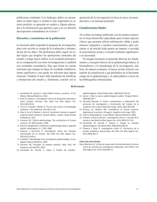 Romo-Martínez JE. La lista de cotejo para la lectura crítica de artículos de investigación 113
poblaciones estudiadas.6
Los hallazgos deben ser presen-
tados en orden lógico y resaltar lo más importante en ca-
rácter pretérito; se apoyarán en cuadros y figuras adecua-
dos a la información que aporten y que a su vez ahorren
descripciones redundantes en el texto.1,6
Discusión y conclusiones de la publicación
La discusión debe responder la pregunta de investigación,
pues esta sección se ocupa de la evaluación e interpre-
tación de los datos.1
De preferencia debe seguir un or-
den lógico que desglose las aportaciones esenciales del
estudio y ponga mayor énfasis en el resultado principal y
en su comparación con otras investigaciones y también
con resultados secundarios. Hay que tomar en cuenta
asimismo que aunque no haya un resultado estadística-
mente significativo, esto puede ser relevante para alguna
situación. También el autor debe manifestar las fortalezas
y limitaciones del estudio y, finalmente, concluir con la
aportación de la investigación (si fuera el caso), recomen-
daciones y un mensaje principal.
Consideraciones finales
Al evaluar un trabajo publicado con los puntos expues-
tos se busca desarrollar capacidades para evaluar aspectos
críticos que permitan utilizar información válida y poder
entonces integrarlos a nuestros conocimientos, para con-
siderar si tal artículo leído generó un impacto o novedad
al conocimiento actual y si resultó realmente significativo
a su necesidad.
En ningún momento se pretende abreviar los funda-
mentos y conceptos básicos de la epidemiología básica, la
bioestadística o la metodología de la investigación; más
bien, de manera contraria: se busca invitar al lector con
espíritu de actualización a que profundice en el fascinante
campo de la epidemiología y la salud pública a través de
las bibliografías referenciadas.
Referencias
1. Hernández M, Lazcano E. Salud Pública teórica y práctica. 1ª ed.
México: Manual Moderno; 2013.
2. Rivas R, Talavera J. Investigación clínica VII. Búsqueda sistemática:
cómo localizar artículos. Rev. Med Inst Mex Seguro Soc.
2012;50(1):53-8.
3. Tricco A, Tetzlaff J, Moher D. The art and science of knowledge
synthesis J. Clin epidemiol. 2011;64:11-20.
4. Khan K, Kunz R, Kleijnen J, Antes G. Systematic reviews to support
evidence-based medicine. Second edition. London: Royal Society
of Medicine; 2011.
5. Feinstein AR. Clinical epidemiology. The architecture of clinical
research. US: WB Saunders; 1985.
6. Bonita R, Beaglehole R, Kjellström. Epidemiología básica. Segunda
edición. Washington, D. C: OPS; 2008.
7. Talavera J, Rivas-Ruiz R. Investigación clínica VIII. Revisión
estructurada de un artículo. Rev Med Inst Mex Seguro Soc.
2012;50 (2):163-6.
8. Londoño F. Metodología de la investigación epidemiológica. 3a ed.
Bogotá: Manual Moderno; 2004.
9. Feinstein AR. Principles of medical statistics. New York, NY:
Chapman and Hall/CRC; 2002.
10. Hernández M, Garrido F, López S. Diseño de estudios
epidemiológicos. Salud Publica Mex. 2000;42(2):144-54.
11. Zaccai J. How to assess epidemiological studies. Postgrad Med J.
2004;80:140-7.
12. González-Labrador G. Partes componentes y elaboración del
protocolo de investigación y terminación del trabajo de la
residencia. Rev Cubana Med Gen Integr. 2010; 26(2):387-406.
13. Portney LG, Watkins MP. Foundations of clinical research.
Applications to practice. Chicago IL: Appleton and Lange; 1993.
14. Celis AJ. Bioestadística. 2a ed. México: Manual Moderno; 2008.
15. Talavera J, Rivas R, Bernal L. Investigación clínica V. Tamaño de la
muestra. Rev Med Inst Mex Seguro Soc. 2011;49(5):517-522.
16. Hernández M, Garrido F, Salazar E. Sesgos en estudios
epidemiológicos. Sal Publica Mex. 2000;42(5):438-46.
17. Talavera J, Rivas R. Investigación clínica IV. Pertinencia de la
prueba estadística seleccionada. Rev Mex Inst Mex Seguro Soc.
2011;49(4):401-5.
Cómo citar este artículo:
Romo-Martínez JE. La lista de cotejo como herramienta para la lectura
crítica de artículos de investigación publicados. Rev Enferm Inst
Mex Seguro Soc. 2015;23(2)109-13.
 
