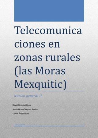 Telecomunica
ciones en
zonas rurales
(las Moras
Mexquitic)
Núcleo general II
David Orduña Olivos
Jesús Horeb Segovia Rocha
Carlos Ávalos Lara

20-2-2014

 
