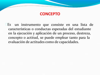 CONCEPTO
Es un instrumento que consiste en una lista de
características o conductas esperadas del estudiante
en la ejecución y aplicación de un proceso, destreza,
concepto o actitud, se puede emplear tanto para la
evaluación de actitudes como de capacidades.
 