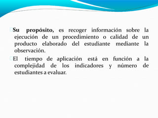 Su propósito, es recoger información sobre la
un
la
ejecución
producto
de un procedimiento o calidad de
elaborado del estudiante mediante
observación.
El tiempo de aplicación está en función a la
de
complejidad de los indicadores y número
estudiantes a evaluar.
 