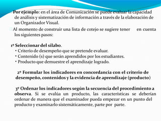  Por ejemplo: en el área de Comunicación se puede evaluar la capacidad
de análisis y sistematización de información a través de la elaboración de
un Organizador Visual.
 Al momento de construir una lista de cotejo se sugiere tener
los siguientes pasos:
en cuenta
1º Seleccionar del silabo.
•
•
•
Criterio de desempeño que se pretende evaluar.
Contenido (s) que serán aprendidos por los estudiantes.
Producto que demuestre el aprendizaje logrado.
2º Formular los indicadores en concordancia con el criterio de
desempeño, contenidos y la evidencia de aprendizaje (producto)
3º Ordenar los indicadores según la secuencia del procedimiento a
observa. Si se evalúa un producto, las características se deberían
ordenar de manera que el examinador pueda empezar en un punto del
producto y examinarlo sistemáticamente, parte por parte.
 