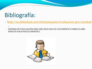 Bibliografía:
http://es.slideshare.net/christianyanez/evaluacion-por-resultad
.
SISTEMA DE EVALUACIÓN PARA SER APLICADA EN LOS DISEÑOS CURRICULARES
BÁSICOS NACIONALES (MINEDU)

 