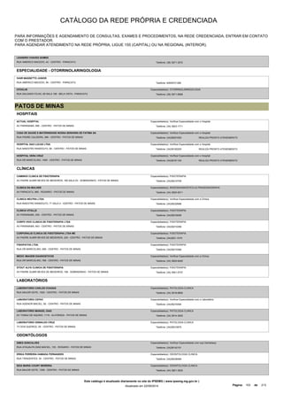 CATÁLOGO DA REDE PRÓPRIA E CREDENCIADA 
PARA INFORMAÇÕES E AGENDAMENTO DE CONSULTAS, EXAMES E PROCEDIMENTOS, NA REDE CREDENCIADA, ENTRAR EM CONTATO 
COM O PRESTADOR. 
PARA AGENDAR ATENDIMENTO NA REDE PRÓPRIA, LIGUE 155 (CAPITAL) OU NA REGIONAL (INTERIOR). 
LEANDRO CHAVES GOMES 
RUA AMERICO MACEDO, 42 - CENTRO - PARACATU Telefone: (38) 3671-3072 
ESPECIALIDADE - OTORRINOLARINGOLOGIA 
IVAIR MASSETTO JUNIOR 
RUA AMERICO MACEDO, 94 - CENTRO - PARACATU Telefone: 93836721285 
OTOCLIN 
RUA SALGADO FILHO, 65 SALA 109 - BELA VISTA - PARACATU 
Especialidade(s): OTORRINOLARINGOLOGIA 
Telefone: (38) 3671-8908 
PATOS DE MINAS 
HOSPITAIS 
ACTUAL HOSPITAL 
AV PARANAIBA, 695 - CENTRO - PATOS DE MINAS 
Especialidade(s): Verificar Especialidade com o Hospital 
Telefone: (34) 3823-1711 
CASA DE SAUDE E MATERNIDADE NOSSA SENHORA DE FATIMA SA 
RUA PADRE CALDEIRA, 386 - CENTRO - PATOS DE MINAS 
Especialidade(s): Verificar Especialidade com o Hospital 
Telefone: (34)38201000 REALIZA PRONTO ATENDIMENTO 
HOSPITAL SAO LUCAS LTDA 
Especialidade(s): Verificar Especialidade com o Hospital 
RUA MAESTRO RANDOLFO, 60 - CENTRO - PATOS DE MINAS Telefone: (34)38182200 
REALIZA PRONTO ATENDIMENTO 
HOSPITAL VERA CRUZ 
RUA DR MARCOLINO, 1000 - CENTRO - PATOS DE MINAS 
Especialidade(s): Verificar Especialidade com o Hospital 
Telefone: (34)38181100 REALIZA PRONTO ATENDIMENTO 
CLÍNICAS 
CAMINHO CLINICA DE FISIOTERAPIA 
AV PADRE ALMIR NEVES DE MEDEIROS, 160 SALA 03 - SOBRADINHO - PATOS DE MINAS 
Especialidade(s): FISIOTERAPIA 
Telefone: (34)38210706 
CLINICA DA MULHER 
AV PARACATU, 865 - ROSARIO - PATOS DE MINAS 
Especialidade(s): RADIODIAGNOSTICO,ULTRASSONOGRAFIA 
Telefone: (34) 3825-5011 
CLINICA NEUTRA LTDA 
RUA MAESTRO RANDOLFO, 71 SALA 4 - CENTRO - PATOS DE MINAS 
Especialidade(s): Verificar Especialidade com a Clínica 
Telefone: (34)38232686 
CLINICA VITALLE 
AV PARANAIBA, 530 - CENTRO - PATOS DE MINAS 
Especialidade(s): FISIOTERAPIA 
Telefone: (34)38216006 
CORPO VIVO CLINICA DE FISIOTERAPIA LTDA 
AV PARANAIBA, 843 - CENTRO - PATOS DE MINAS 
Especialidade(s): FISIOTERAPIA 
Telefone: (34)38210298 
CORPORALIS CLINICA DE FISIOTERAPIA LTDA ME 
AV PADRE ALMIR NEVES DE MEDEIROS, 225 - CENTRO - PATOS DE MINAS 
Especialidade(s): FISIOTERAPIA 
Telefone: (34)3821-1070 
FISIOPATOS LTDA. 
RUA DR MARCOLINO, 658 - CENTRO - PATOS DE MINAS 
Especialidade(s): FISIOTERAPIA 
Telefone: (34)38210366 
MEDIC IMAGEM DIAGNOSTICOS 
RUA DR MARCOLINO, 768 - CENTRO - PATOS DE MINAS 
Especialidade(s): Verificar Especialidade com a Clínica 
Telefone: (34) 3826-8400 
STOUT ALFA CLINICA DE FISIOTERAPIA 
AV PADRE ALMIR NEVES DE MEDEIROS, 108 - SOBRADINHO - PATOS DE MINAS 
Especialidade(s): FISIOTERAPIA 
Telefone: (34) 3061-5737 
LABORATÓRIOS 
LABORATORIO CARLOS CHAGAS 
RUA MAJOR GOTE, 1525 - CENTRO - PATOS DE MINAS 
Especialidade(s): PATOLOGIA CLINICA 
Telefone: (34) 3818-6800 
LABORATORIO CEPAC 
RUA AGENOR MACIEL, 92 - CENTRO - PATOS DE MINAS 
Especialidade(s): Verificar Especialidade com o Laboratório 
Telefone: (34)38219394 
LABORATORIO MANOEL DIAS 
AV TOMAZ DE AQUINO, 1116 - ALVORADA - PATOS DE MINAS 
Especialidade(s): PATOLOGIA CLINICA 
Telefone: (34) 3814-3402 
LABORATORIO OSWALDO CRUZ 
TV DOS QUEIROZ, 05 - CENTRO - PATOS DE MINAS 
Especialidade(s): PATOLOGIA CLINICA 
Telefone: (34)38210875 
ODONTÓLOGOS 
EMES GONCALVES 
RUA ATAUALPA DIAS MACIEL, 153 - ROSARIO - PATOS DE MINAS 
Especialidade(s): Verificar Especialidade com o(a) Dentista(a) 
Telefone: (34)38142101 
ERIKA FERREIRA HAMADA FERNANDES 
RUA TIRADENTES, 35 - CENTRO - PATOS DE MINAS 
Especialidade(s): ODONTOLOGIA CLINICA 
Telefone: (34)38238466 
IEDA MARIA COURY MOREIRA 
RUA MAJOR GOTE, 1258 - CENTRO - PATOS DE MINAS 
Especialidade(s): ODONTOLOGIA CLINICA 
Telefone: (34) 3821-3522 
Este catálogo é atualizado diariamente no site do IPSEMG ( www.ipsemg.mg.gov.br ) 
Atualizado em 22/09/2014 Página: 103 de 213 
 